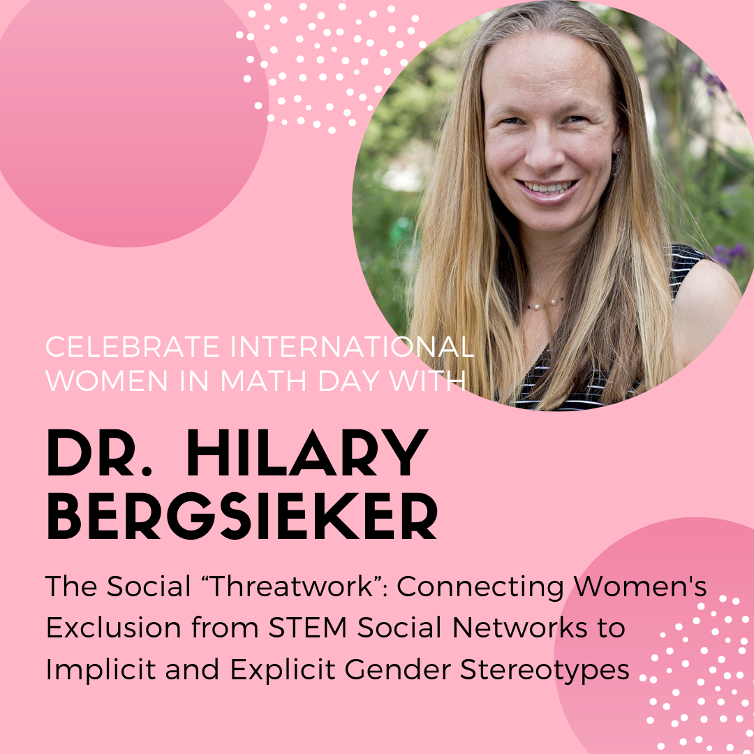 Women in Math at the University of Waterloo's flyer for International Women in Math Day. Dr. Hilary Bergsieker will hold a discussion on "The Social “Threatwork”: Connecting Women's Exclusion from STEM Social Networks to Implicit and Explicit Gender Stereotypes" on May 12th from 10:30-11:30.