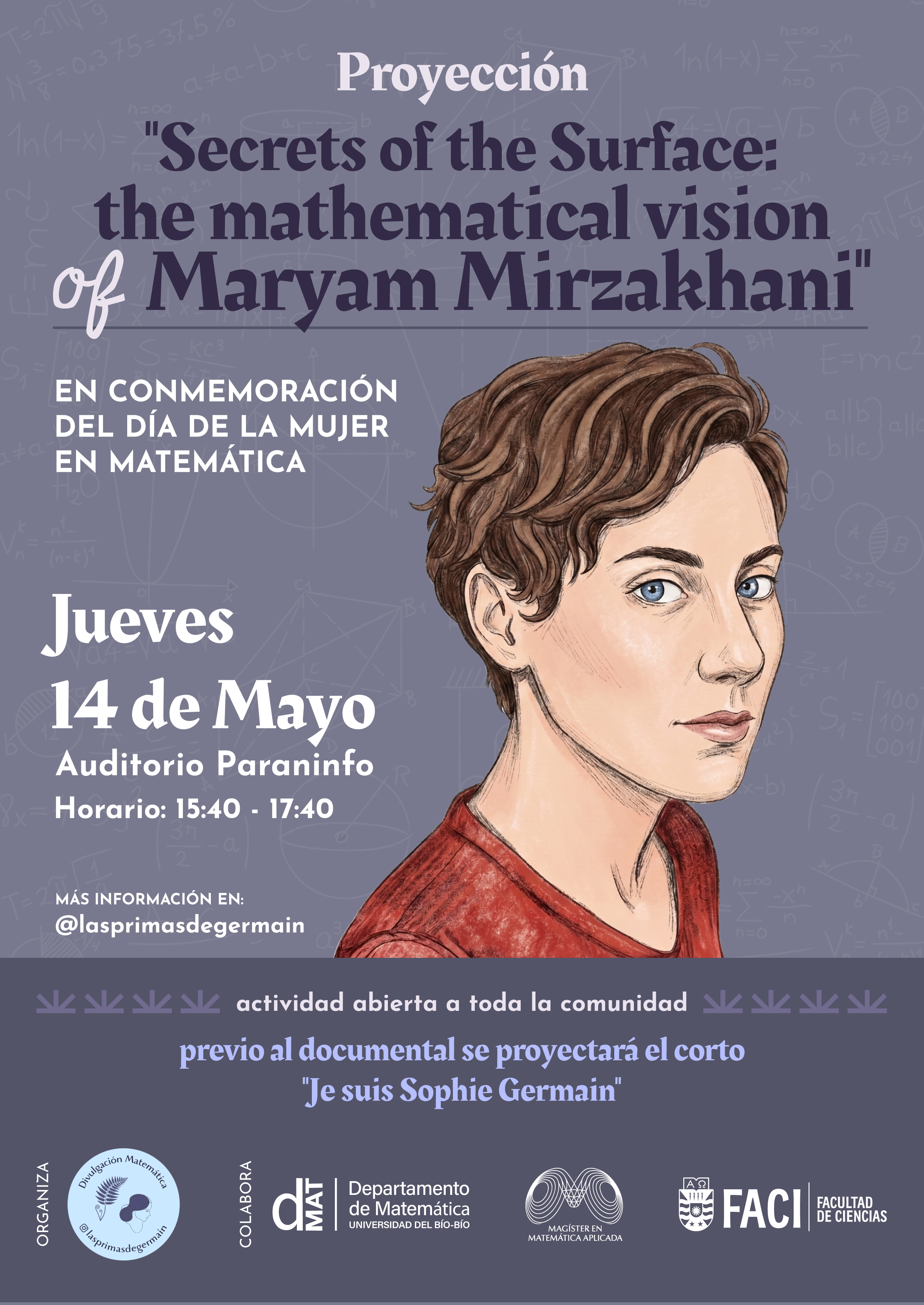 Evento: Proyección de Documental sobre Maryam Mirzakhani En el marco de la conmemoración del Día de la Mujer en Matemática, se realizará una actividad abierta a toda la comunidad que incluye:  Documental Principal: "Secrets of the Surface: the mathematical vision of Maryam Mirzakhani".  Cortometraje previo: "Je suis Sophie Germain".  Detalles de la cita: Fecha: Jueves 14 de mayo de 2026.  Horario: 15:40 a 17:40 horas.  Lugar: Auditorio Paraninfo (Universidad del Bío-Bío).  Organiza: Las Primas de Germain (@